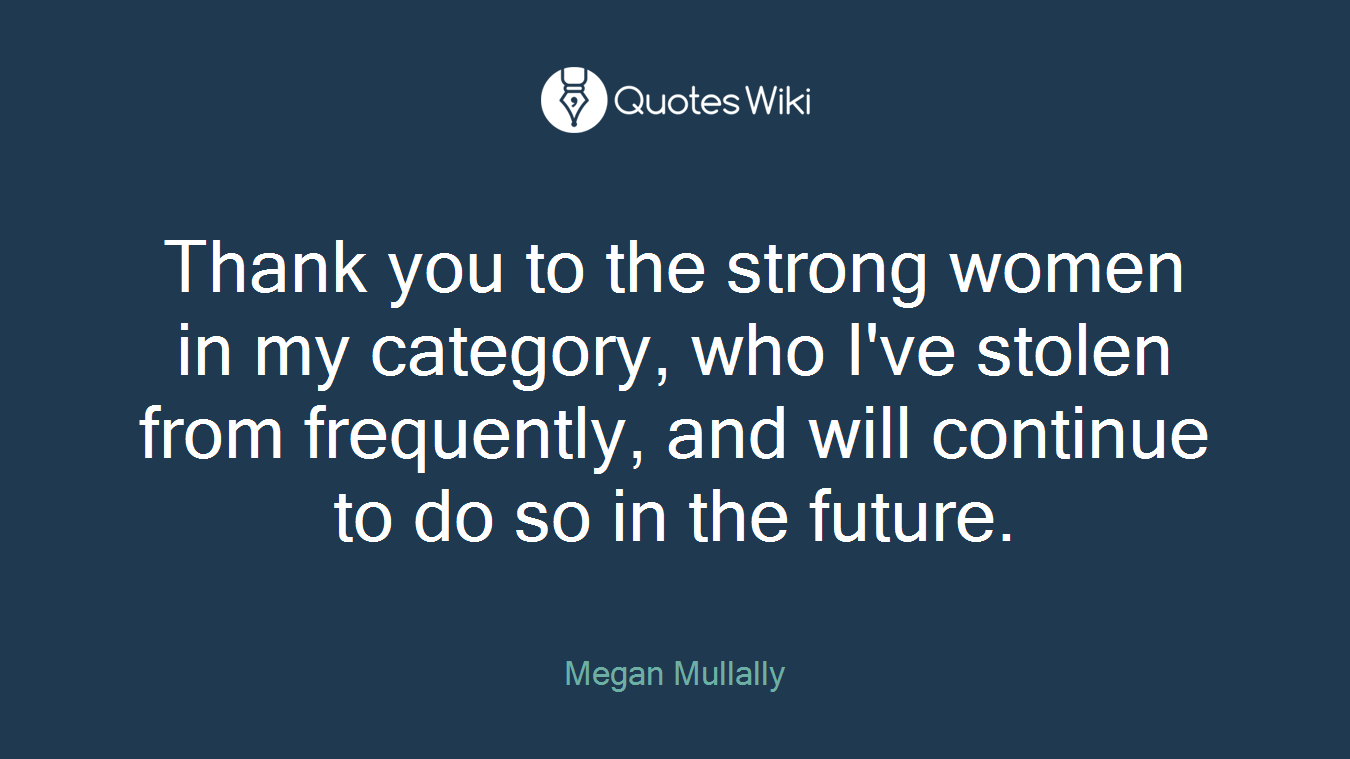 Thank you to the strong women in my category, who I've stolen from frequently, and will continue to do so in the future.