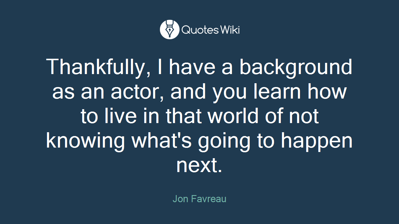 Thankfully, I have a background as an actor, and you learn how to live in that world of not knowing what's going to happen next.