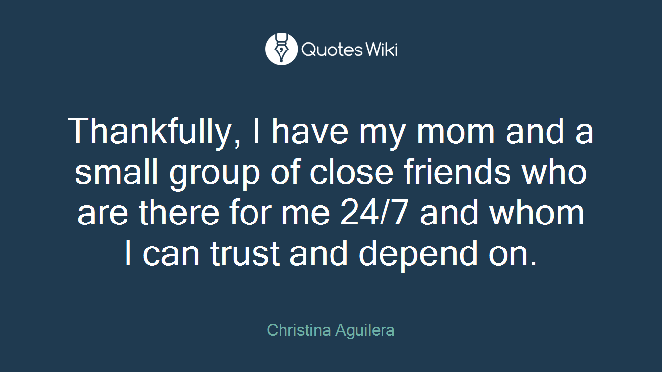 Thankfully, I have my mom and a small group of close friends who are there for me 24/7 and whom I can trust and depend on.