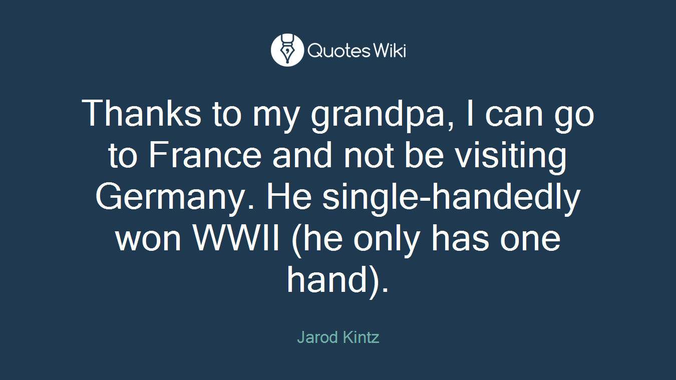 Thanks to my grandpa, I can go to France and not be visiting Germany. He single-handedly won WWII (he only has one hand).