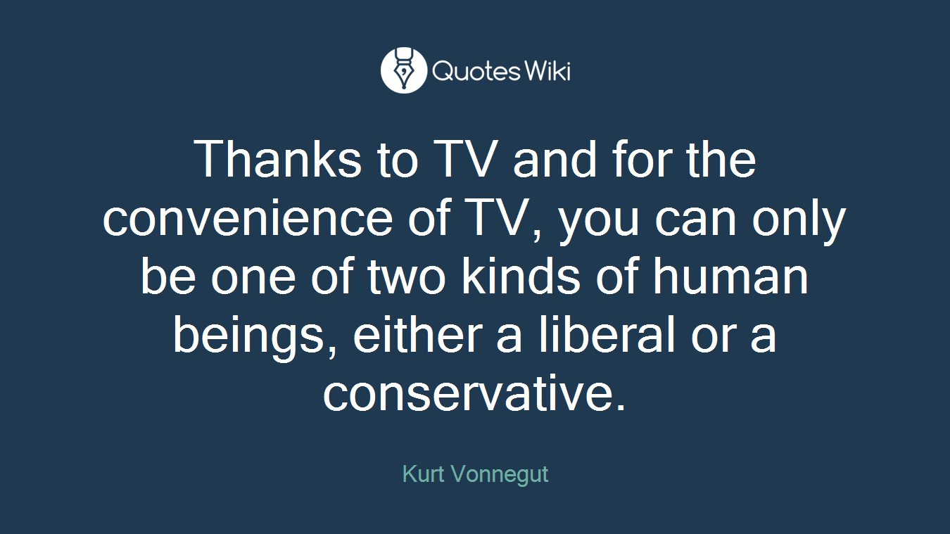 Thanks to TV and for the convenience of TV, you can only be one of two kinds of human beings, either a liberal or a conservative.