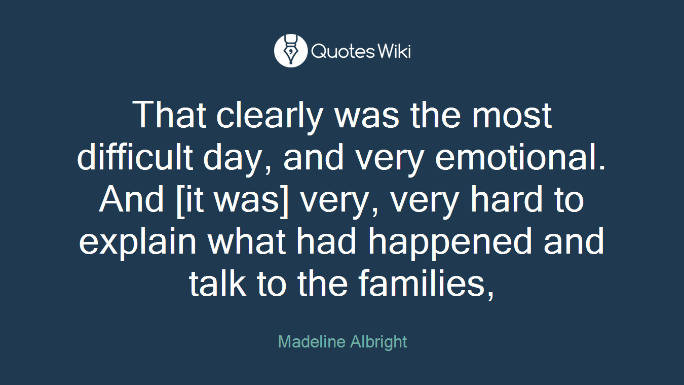 That clearly was the most difficult day, and very emotional. And [it was] very, very hard to explain what had happened and talk to the families,