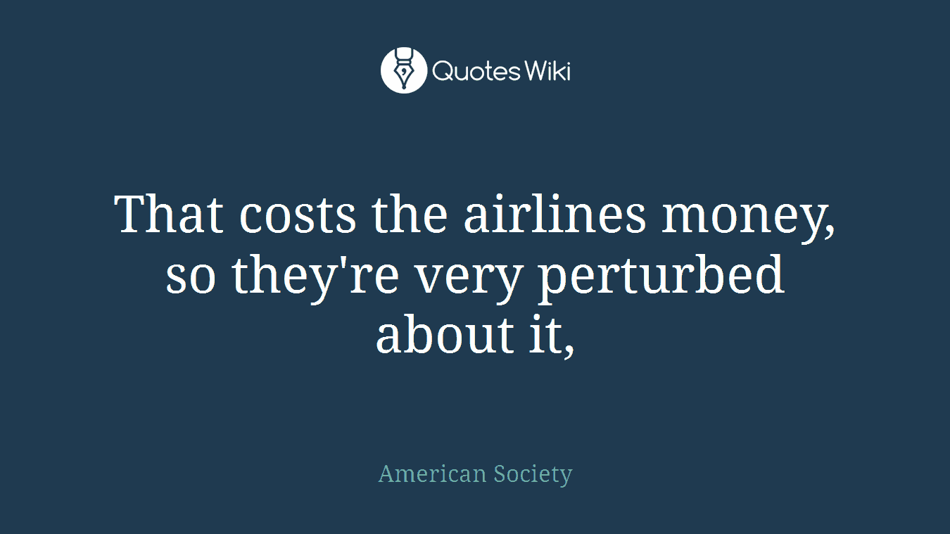 That costs the airlines money, so they're very perturbed about it,