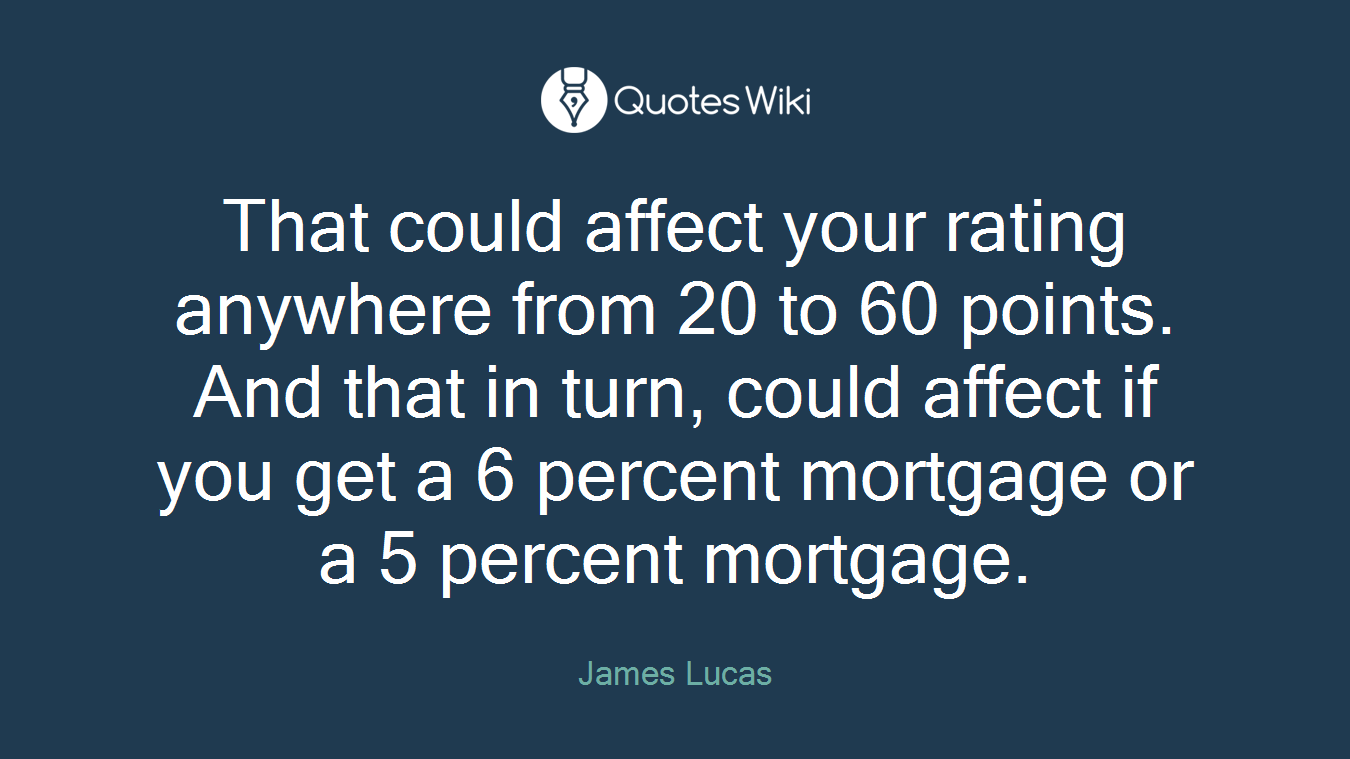 That could affect your rating anywhere from 20 to 60 points. And that in turn, could affect if you get a 6 percent mortgage or a 5 percent mortgage.