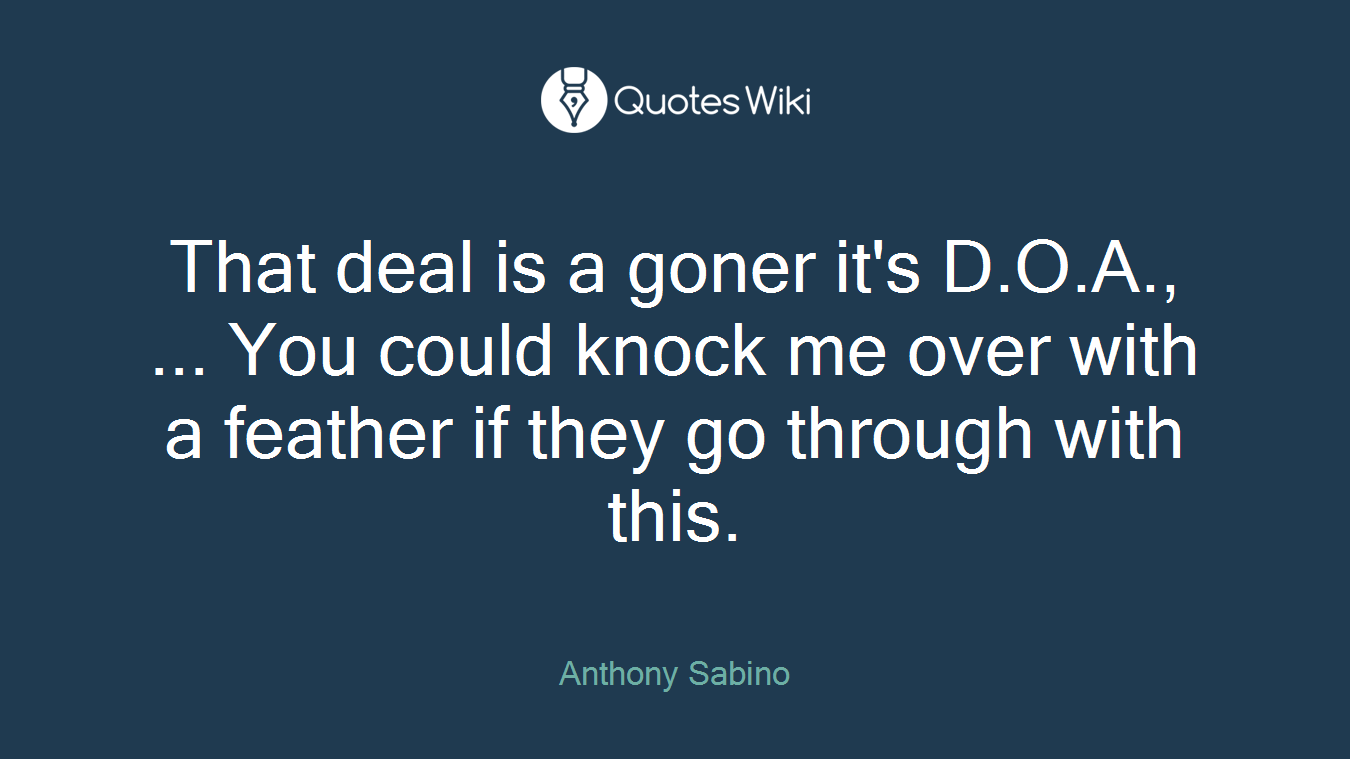 That deal is a goner it's D.O.A., ... You could knock me over with a feather if they go through with this.