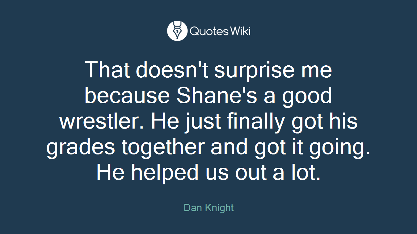 That doesn't surprise me because Shane's a good wrestler. He just finally got his grades together and got it going. He helped us out a lot.