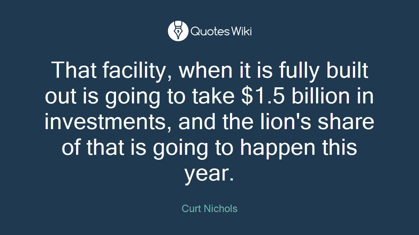 That facility, when it is fully built out is going to take $1.5 billion in investments, and the lion's share of that is going to happen this year.