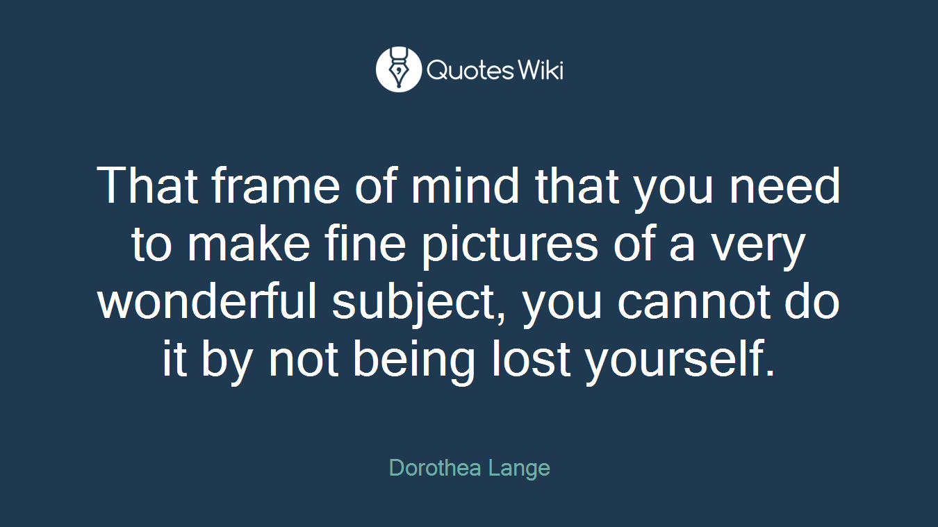 That frame of mind that you need to make fine pictures of a very wonderful subject, you cannot do it by not being lost yourself.