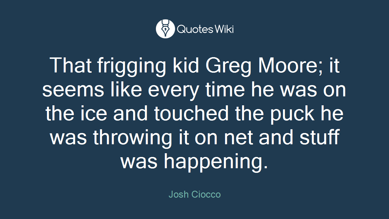 That frigging kid Greg Moore; it seems like every time he was on the ice and touched the puck he was throwing it on net and stuff was happening.