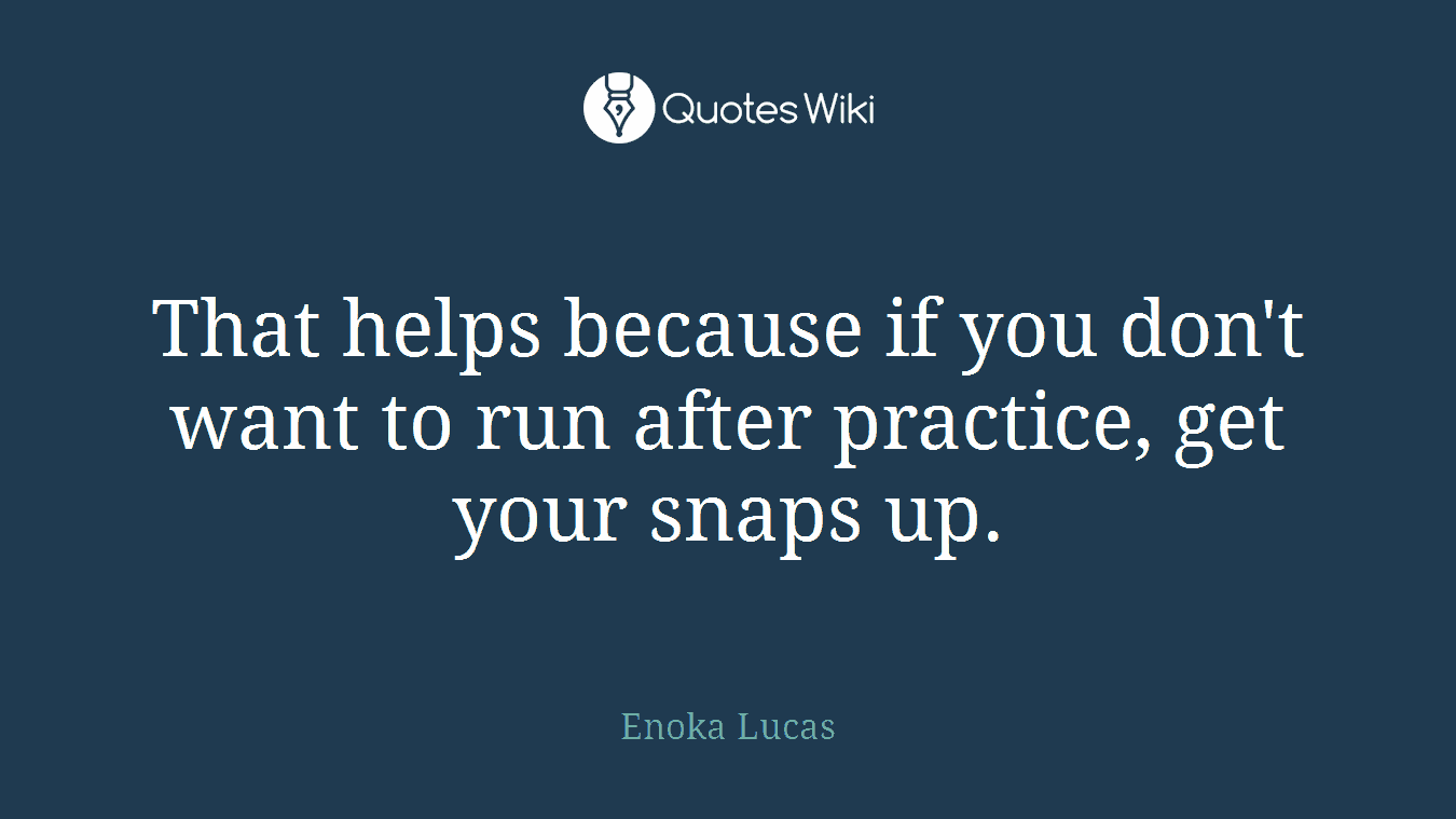 That helps because if you don't want to run after practice, get your snaps up.