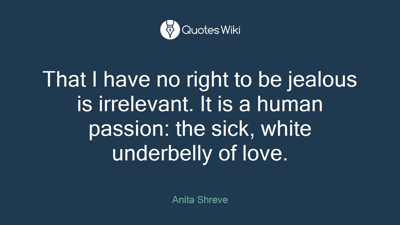 That I have no right to be jealous is irrelevant. It is a human passion: the sick, white underbelly of love.