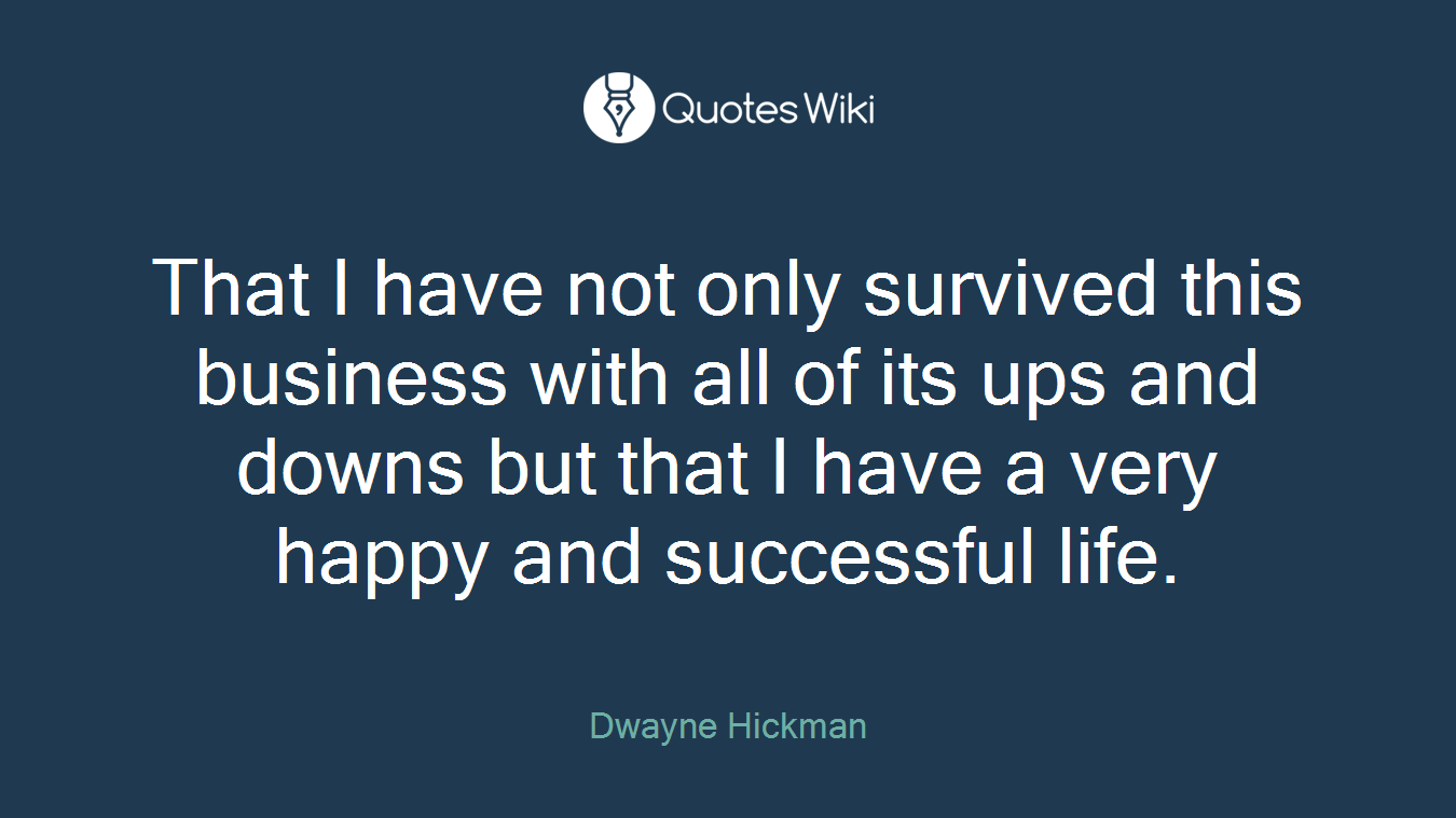That I have not only survived this business with all of its ups and downs but that I have a very happy and successful life.