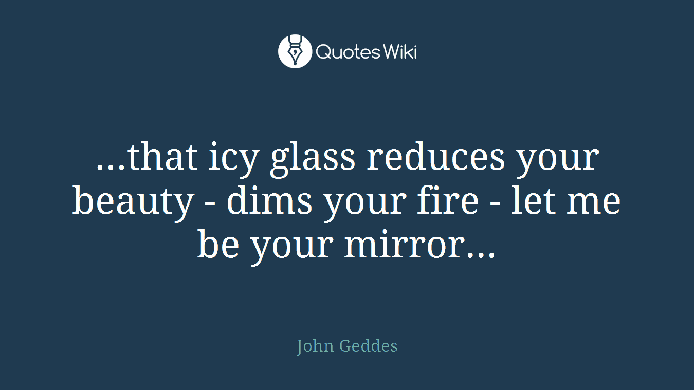 ...that icy glass reduces your beauty - dims your fire - let me be your mirror...