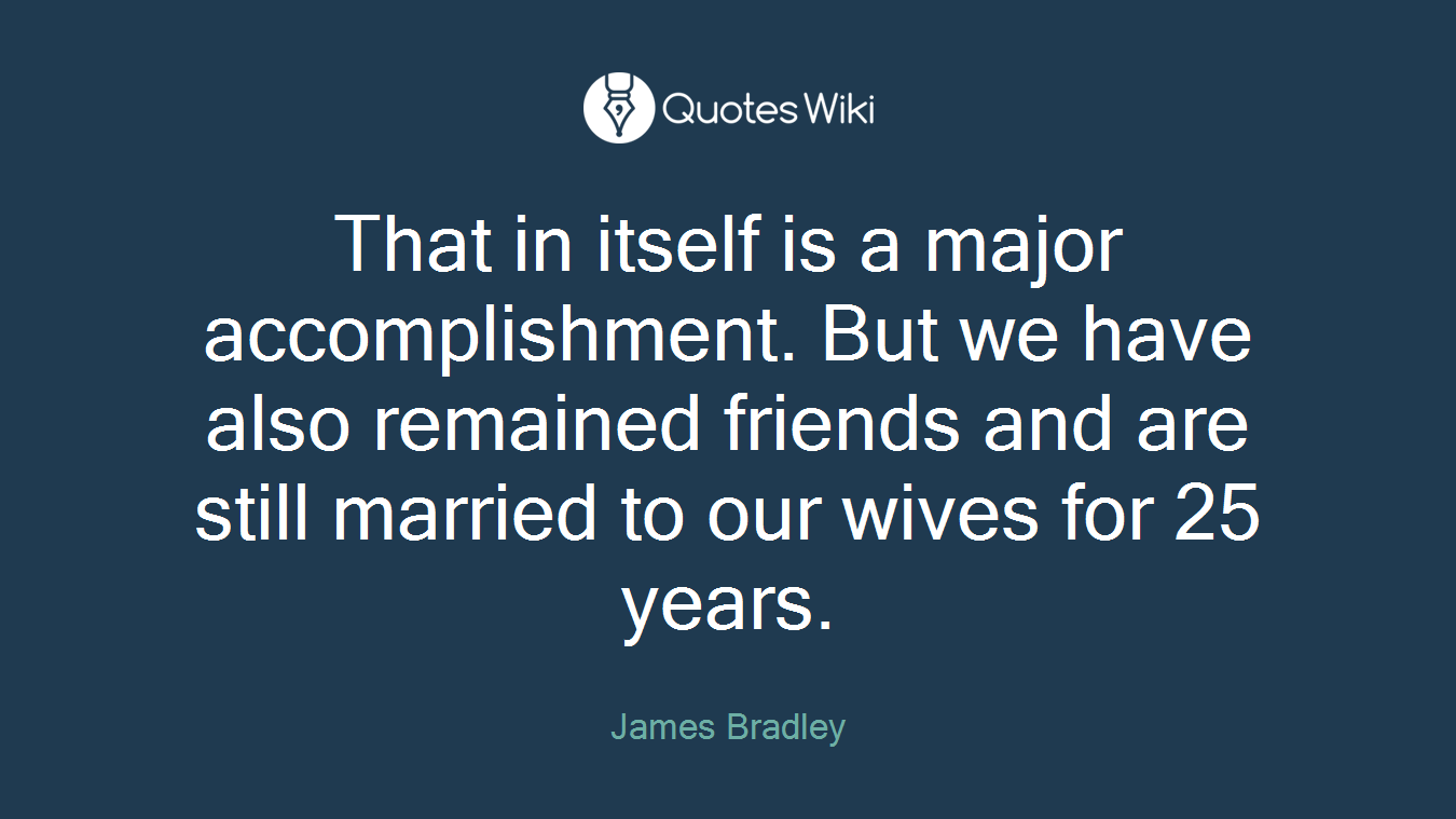 That in itself is a major accomplishment. But we have also remained friends and are still married to our wives for 25 years.