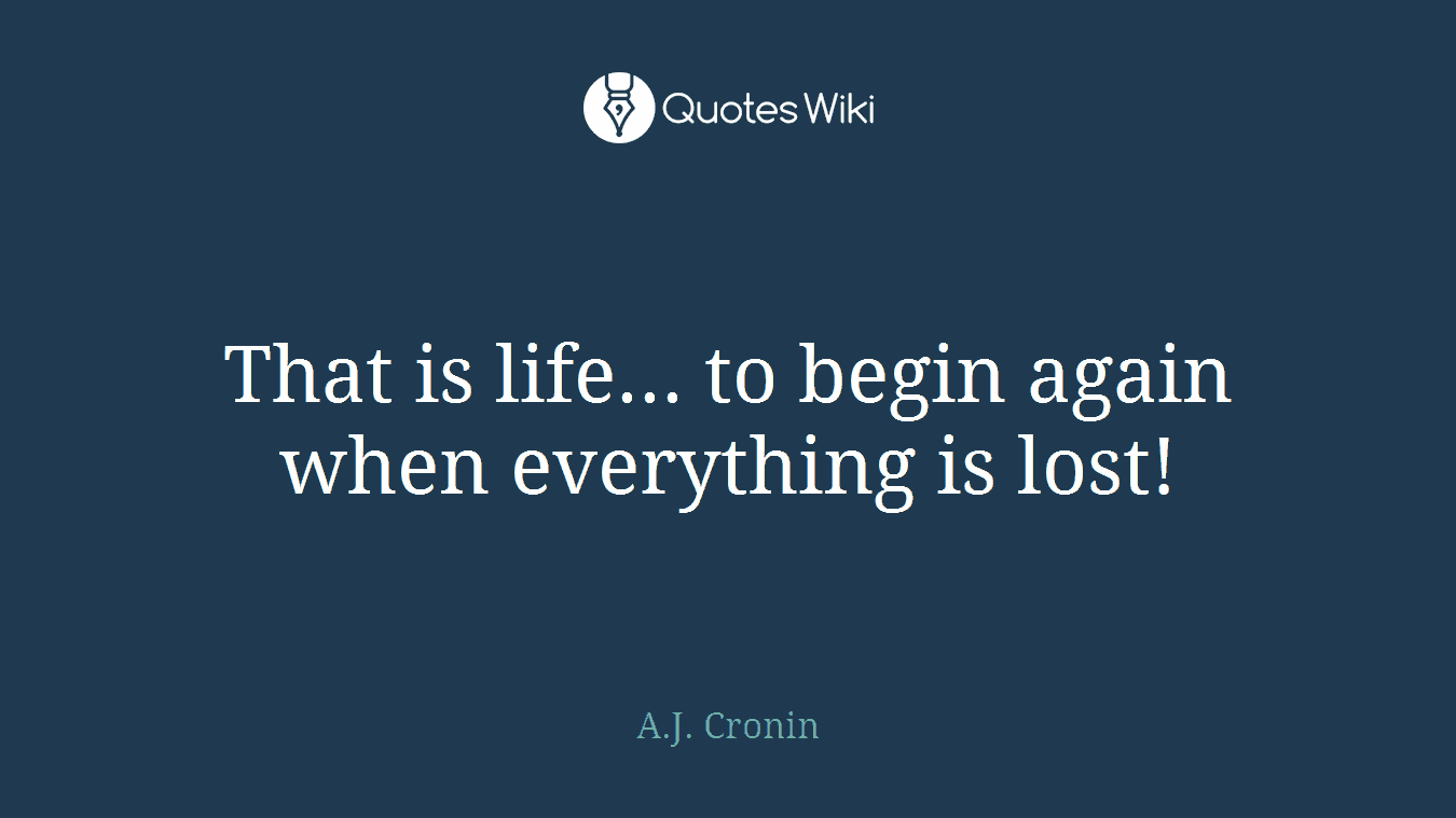 That is life... to begin again when everything is lost!