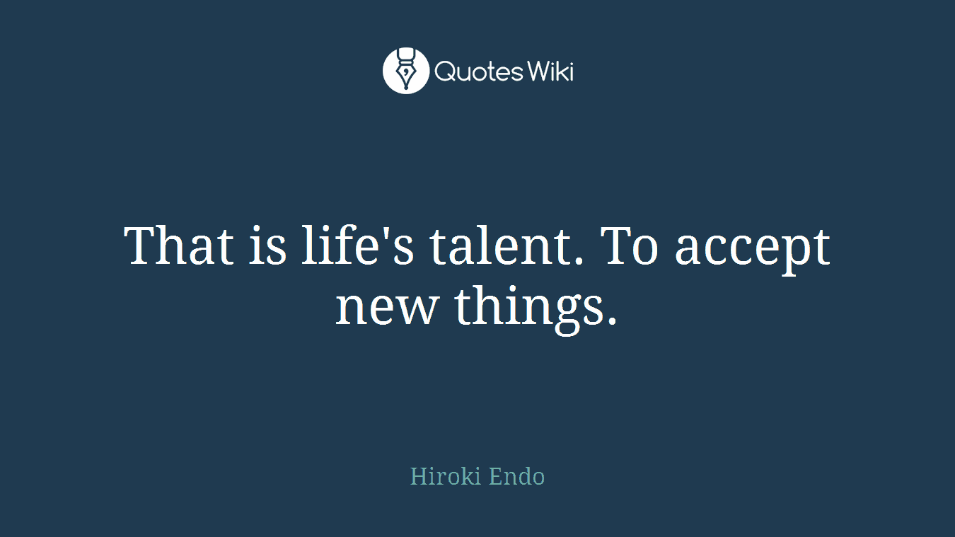 That is life's talent. To accept new things.