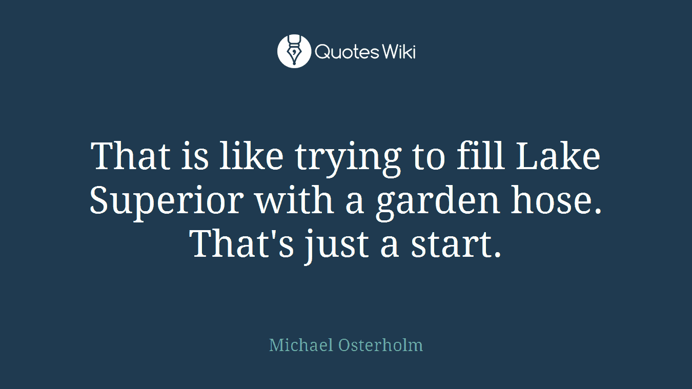 That is like trying to fill Lake Superior with a garden hose. That's just a start.