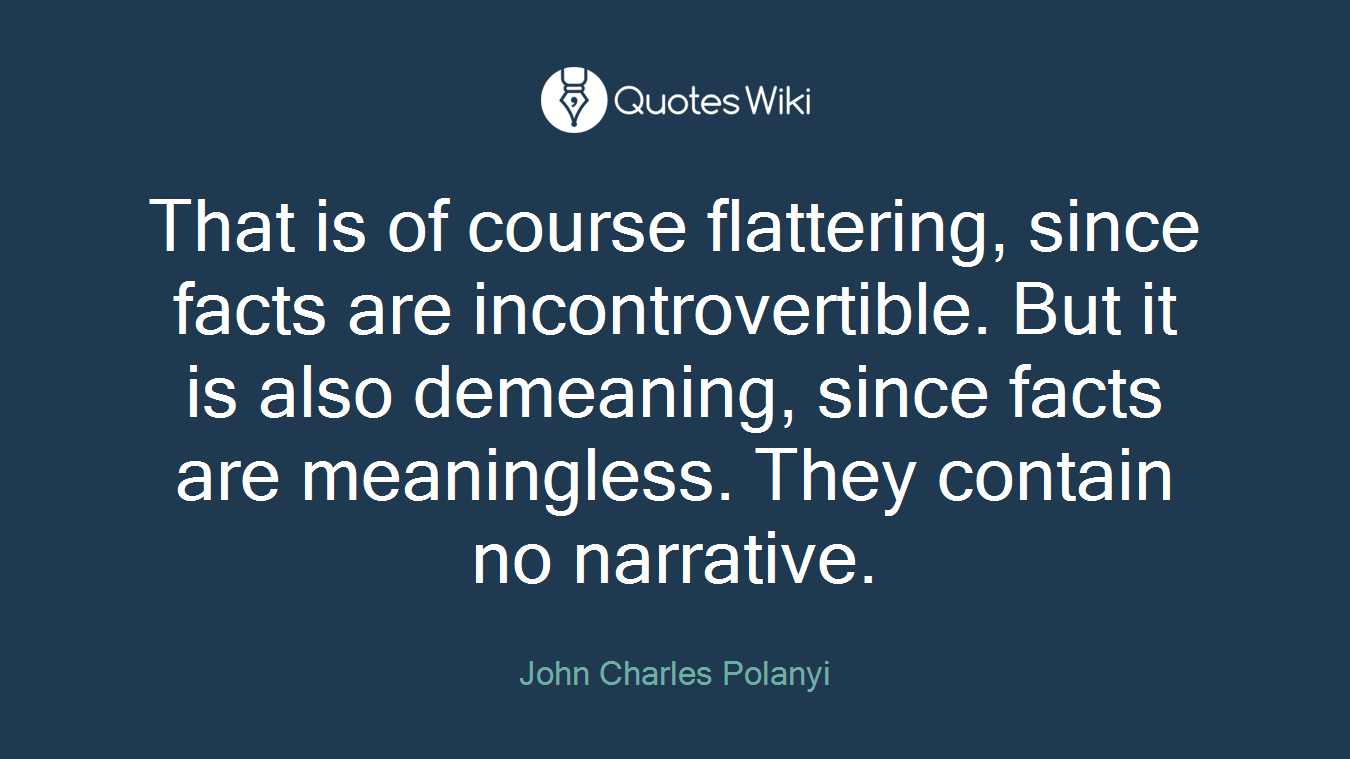 That is of course flattering, since facts are incontrovertible. But it is also demeaning, since facts are meaningless. They contain no narrative.
