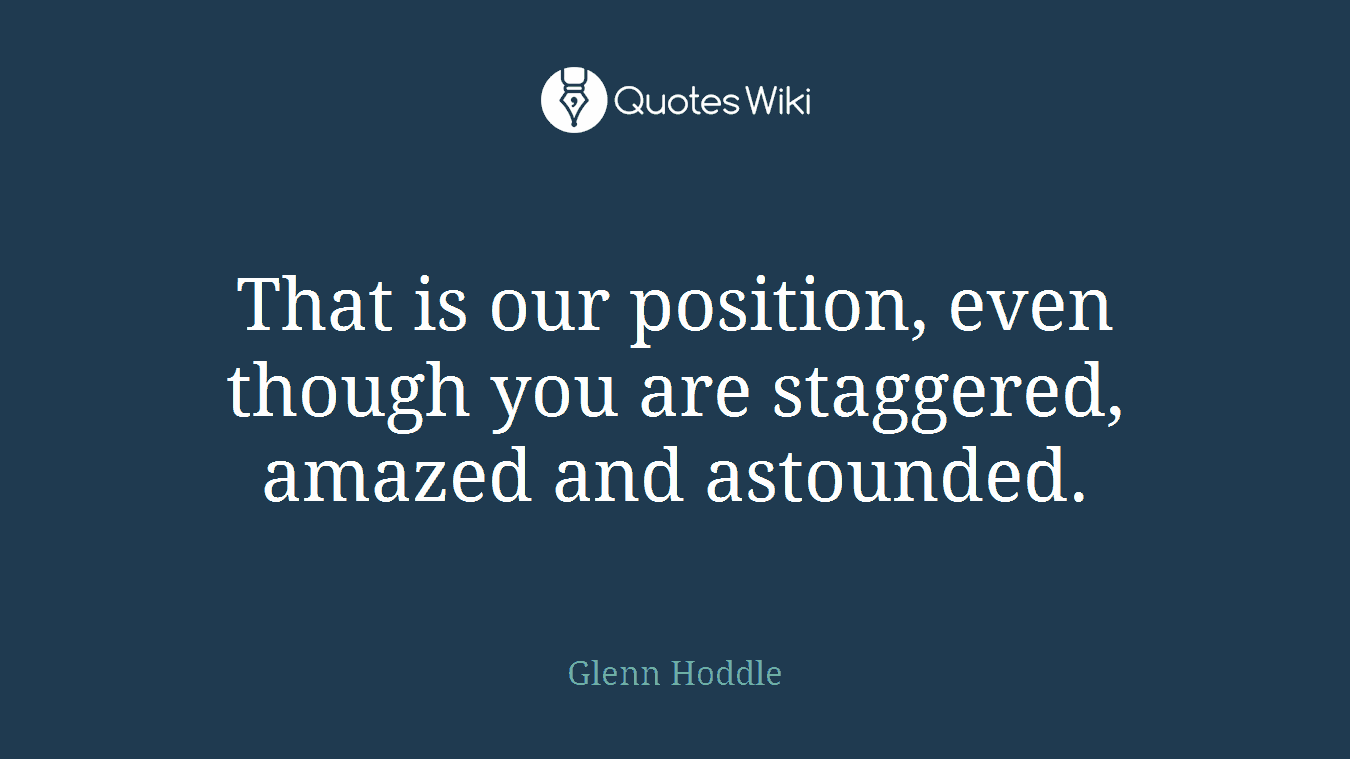 That is our position, even though you are staggered, amazed and astounded.