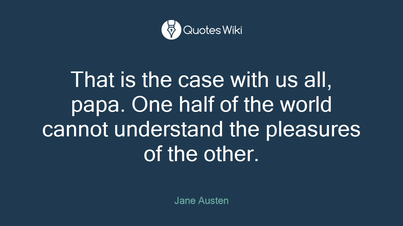 That is the case with us all, papa. One half of the world cannot understand the pleasures of the other.