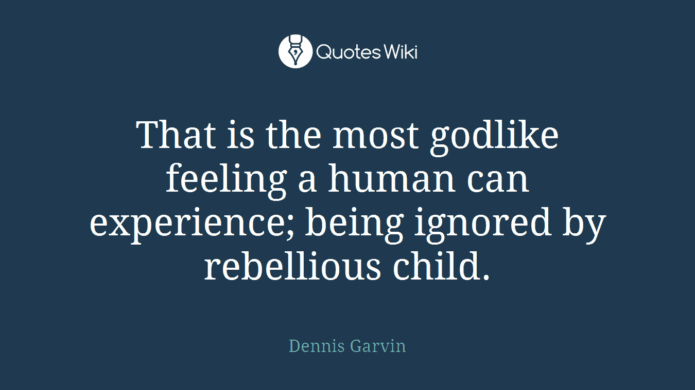 That is the most godlike feeling a human can experience; being ignored by rebellious child.