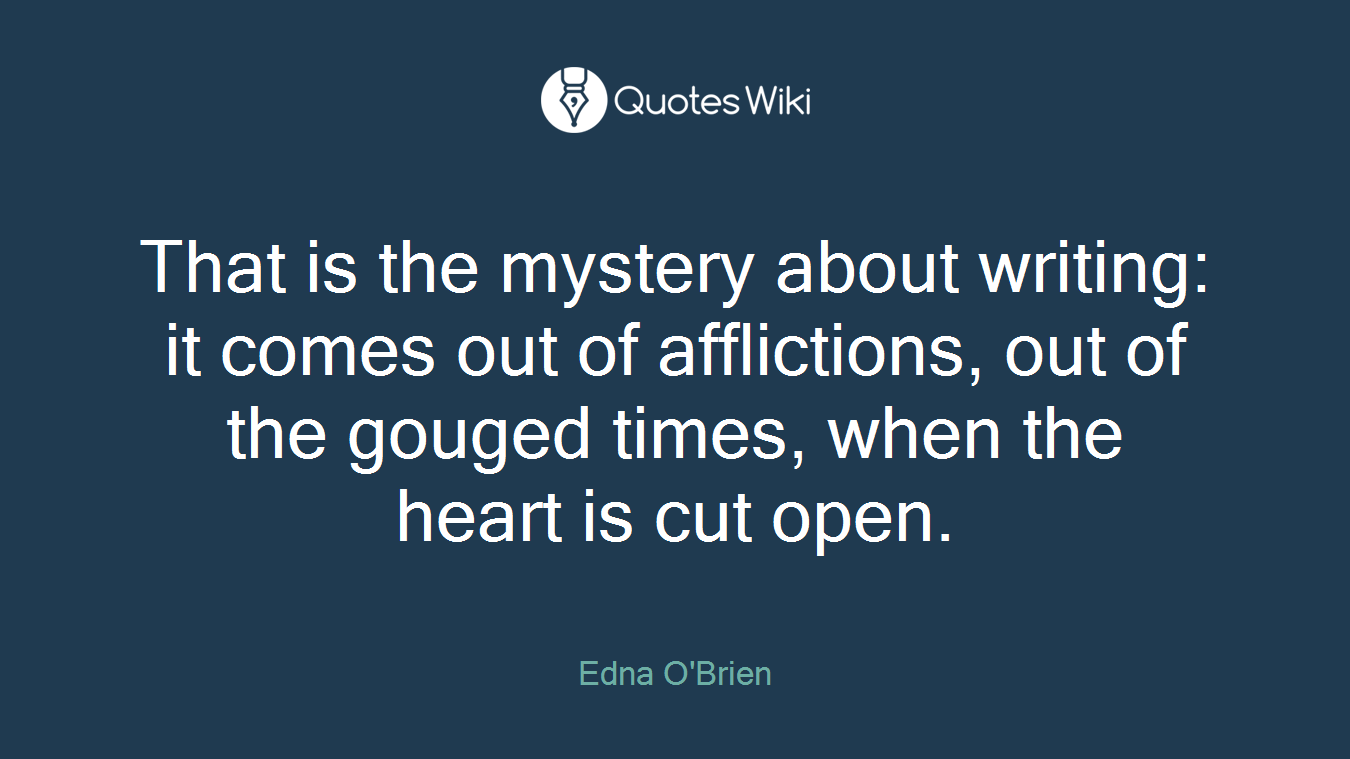 That is the mystery about writing: it comes out of afflictions, out of the gouged times, when the heart is cut open.