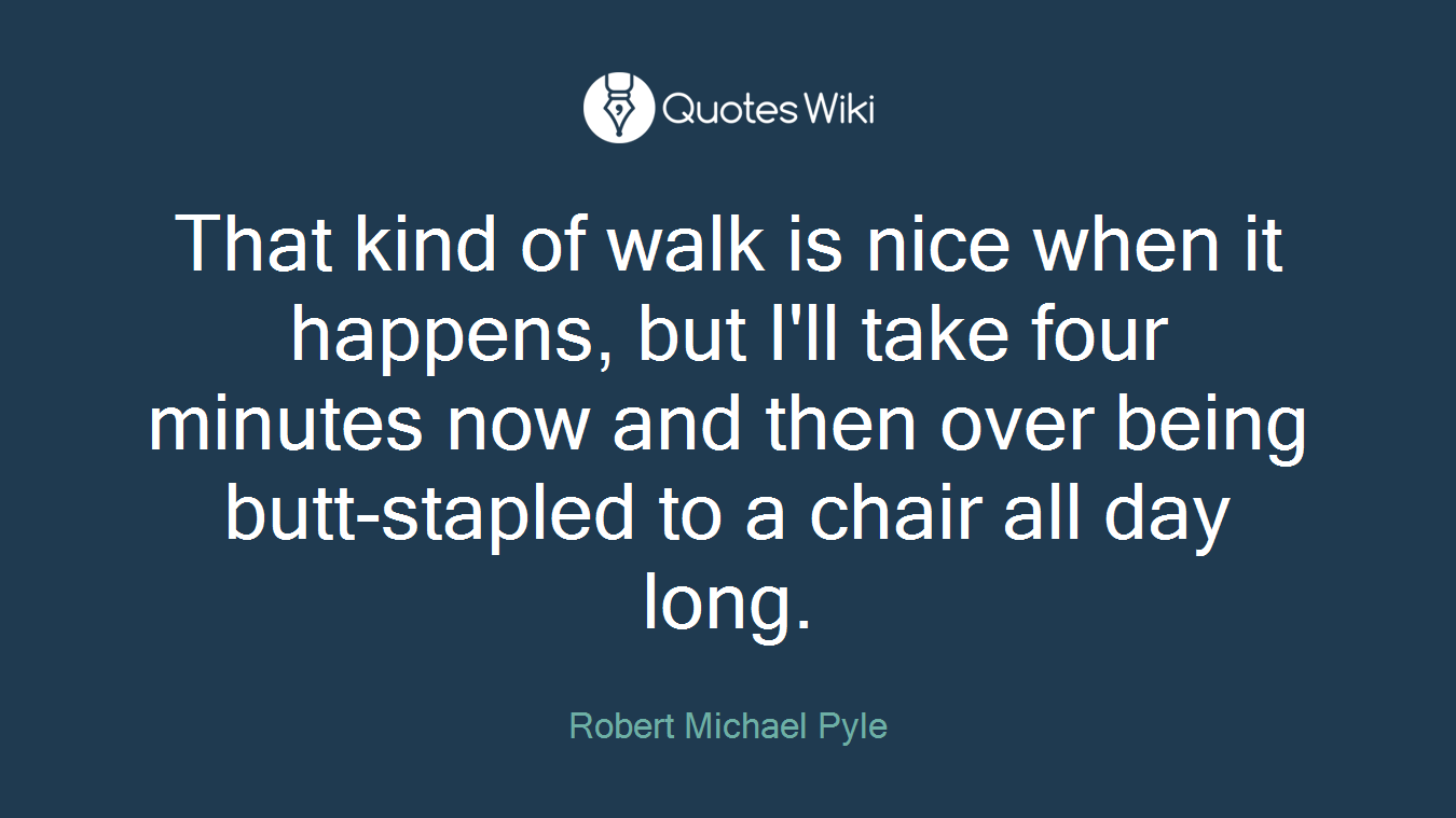 That kind of walk is nice when it happens, but I'll take four minutes now and then over being butt-stapled to a chair all day long.
