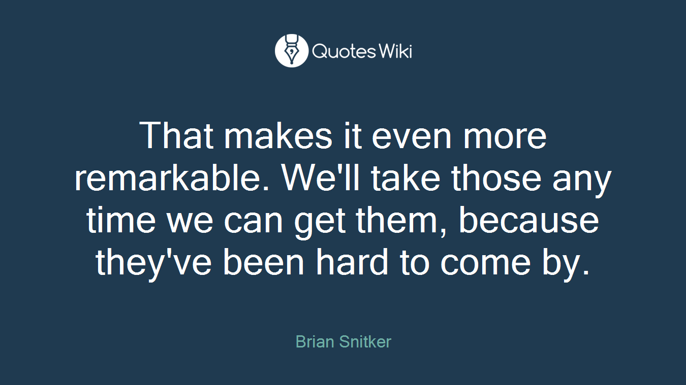 That makes it even more remarkable. We'll take those any time we can get them, because they've been hard to come by.