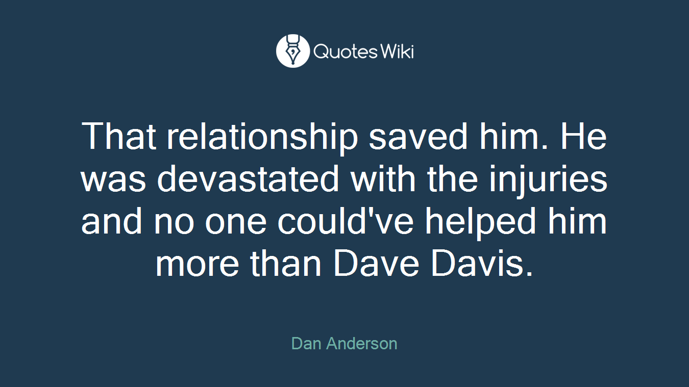That relationship saved him. He was devastated with the injuries and no one could've helped him more than Dave Davis.