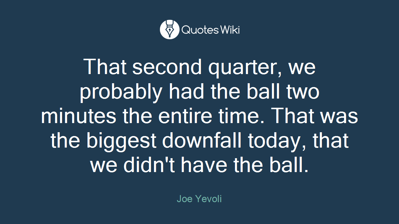That second quarter, we probably had the ball two minutes the entire time. That was the biggest downfall today, that we didn't have the ball.