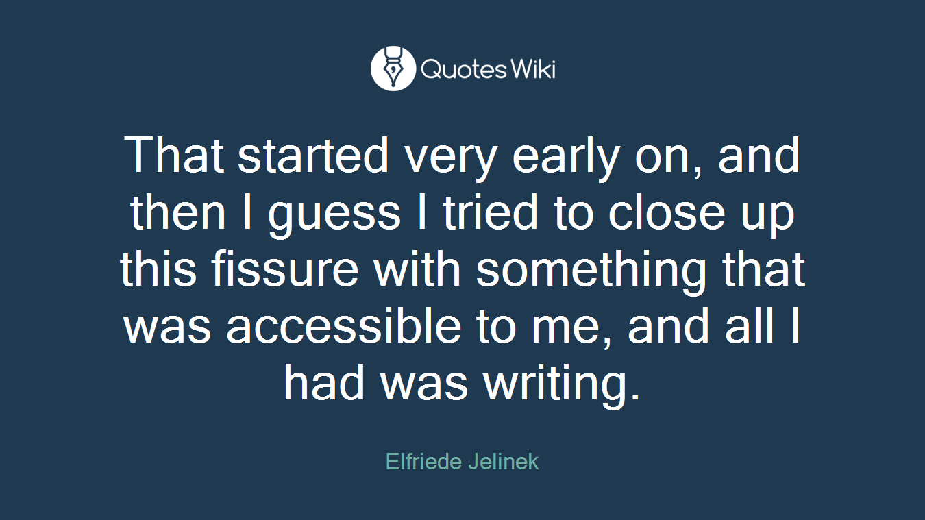 That started very early on, and then I guess I tried to close up this fissure with something that was accessible to me, and all I had was writing.