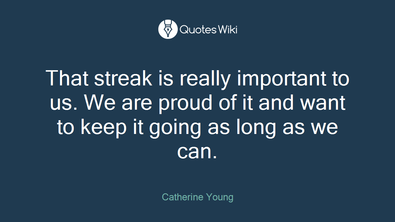 That streak is really important to us. We are proud of it and want to keep it going as long as we can.