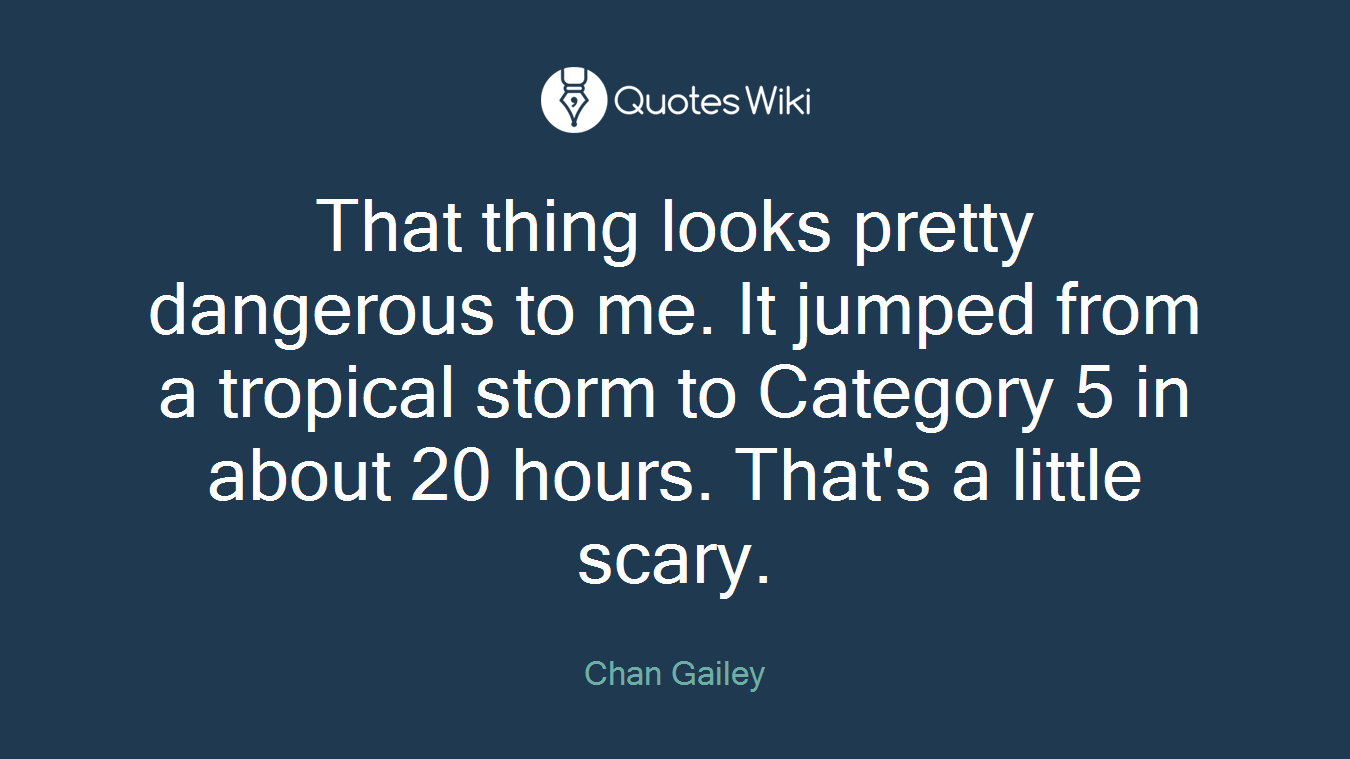 That thing looks pretty dangerous to me. It jumped from a tropical storm to Category 5 in about 20 hours. That's a little scary.
