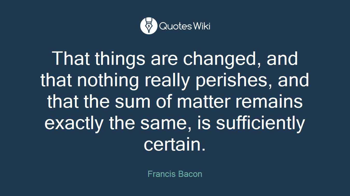 That things are changed, and that nothing really perishes, and that the sum of matter remains exactly the same, is sufficiently certain.