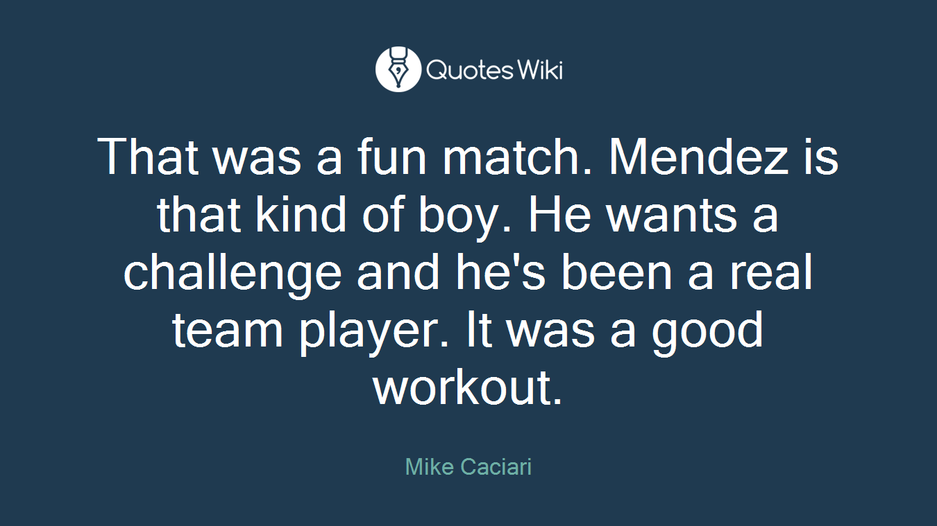 That was a fun match. Mendez is that kind of boy. He wants a challenge and he's been a real team player. It was a good workout.