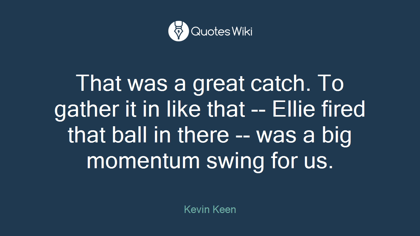That was a great catch. To gather it in like that -- Ellie fired that ball in there -- was a big momentum swing for us.