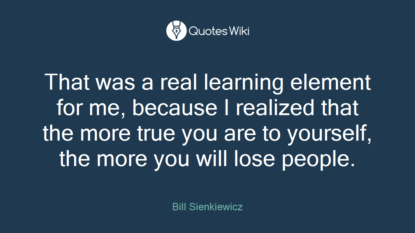 That was a real learning element for me, because I realized that the more true you are to yourself, the more you will lose people.