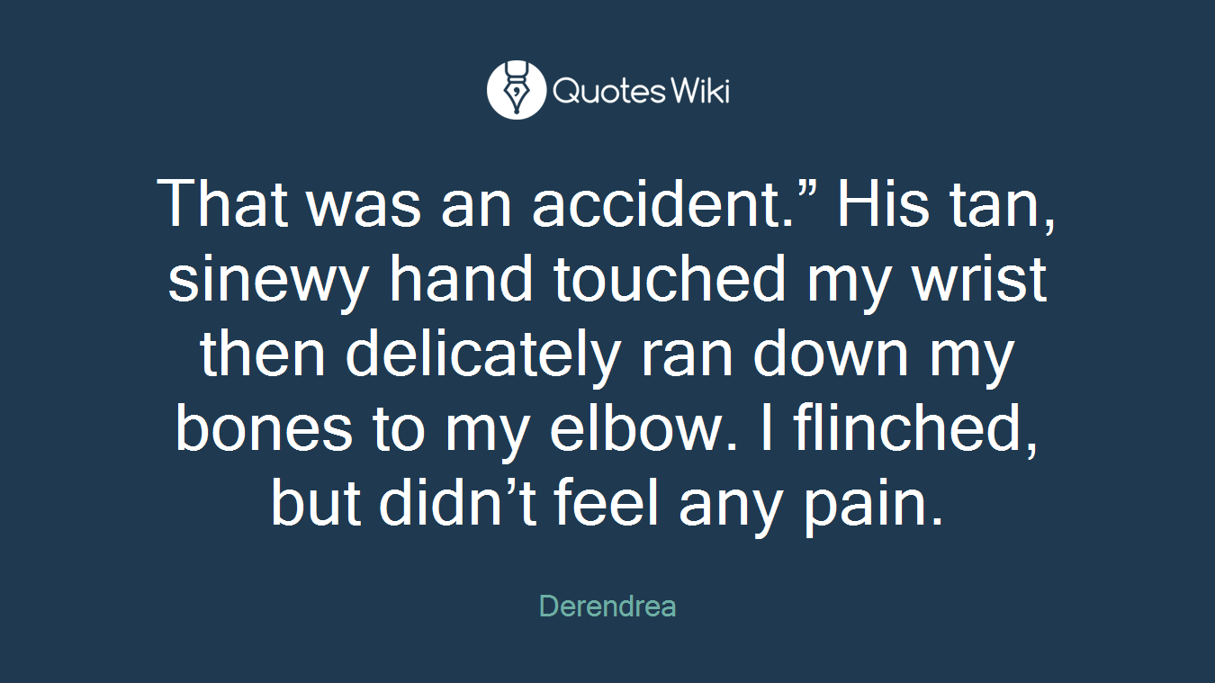 That was an accident.” His tan, sinewy hand touched my wrist then delicately ran down my bones to my elbow. I flinched, but didn’t feel any pain.