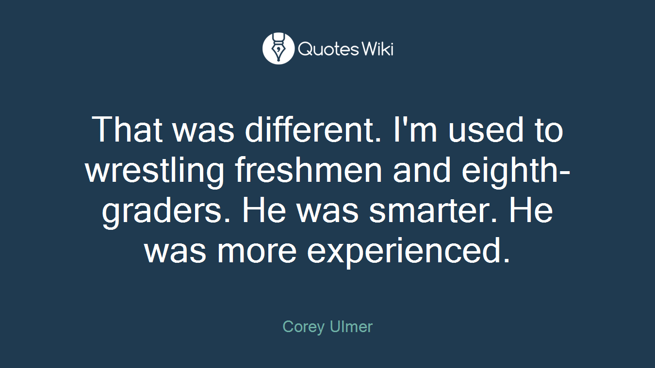 That was different. I'm used to wrestling freshmen and eighth-graders. He was smarter. He was more experienced.