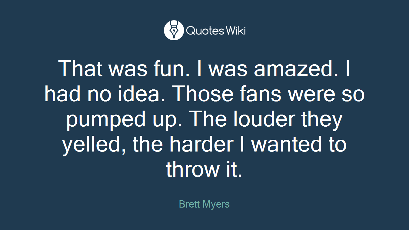 That was fun. I was amazed. I had no idea. Those fans were so pumped up. The louder they yelled, the harder I wanted to throw it.
