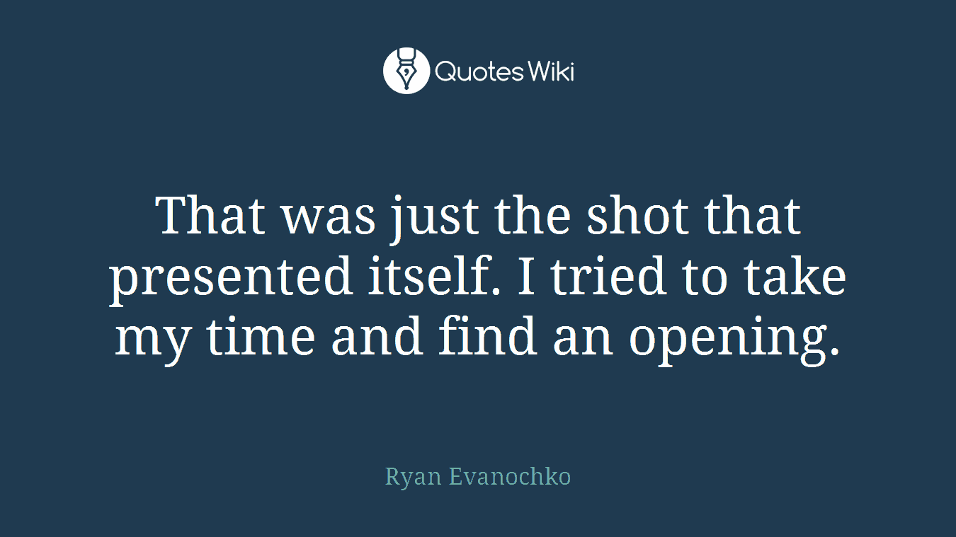 That was just the shot that presented itself. I tried to take my time and find an opening.