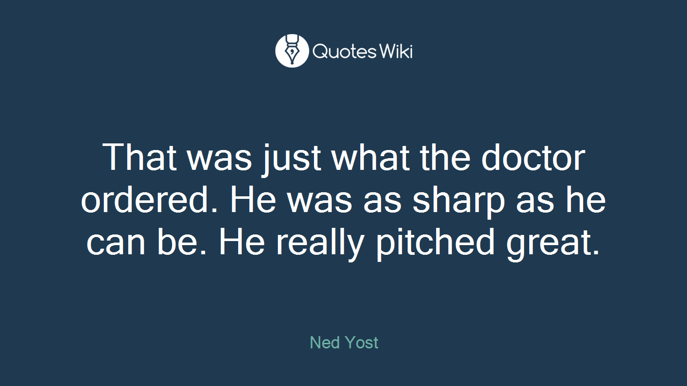 That was just what the doctor ordered. He was as sharp as he can be. He really pitched great.