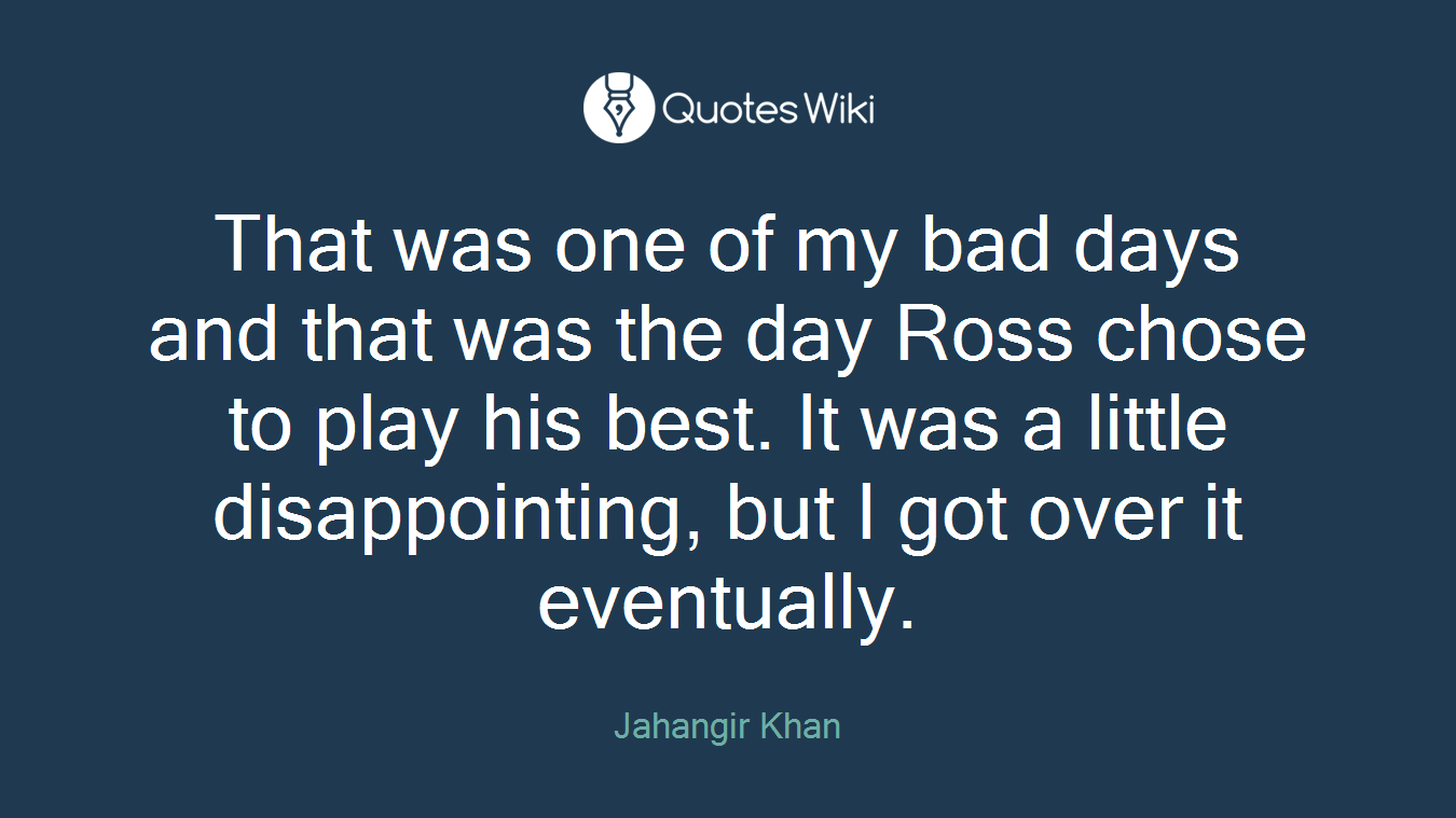 That was one of my bad days and that was the day Ross chose to play his best. It was a little disappointing, but I got over it eventually.
