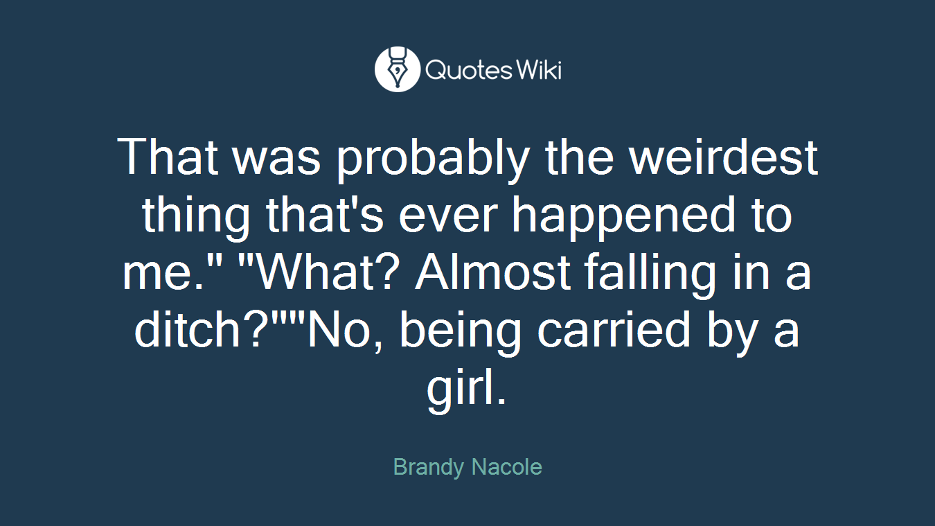 That was probably the weirdest thing that's ever happened to me." "What? Almost falling in a ditch?""No, being carried by a girl.