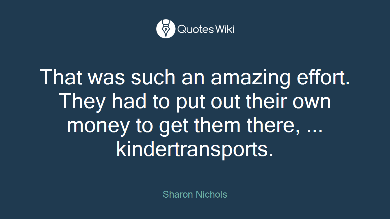 That was such an amazing effort. They had to put out their own money to get them there, ... kindertransports.