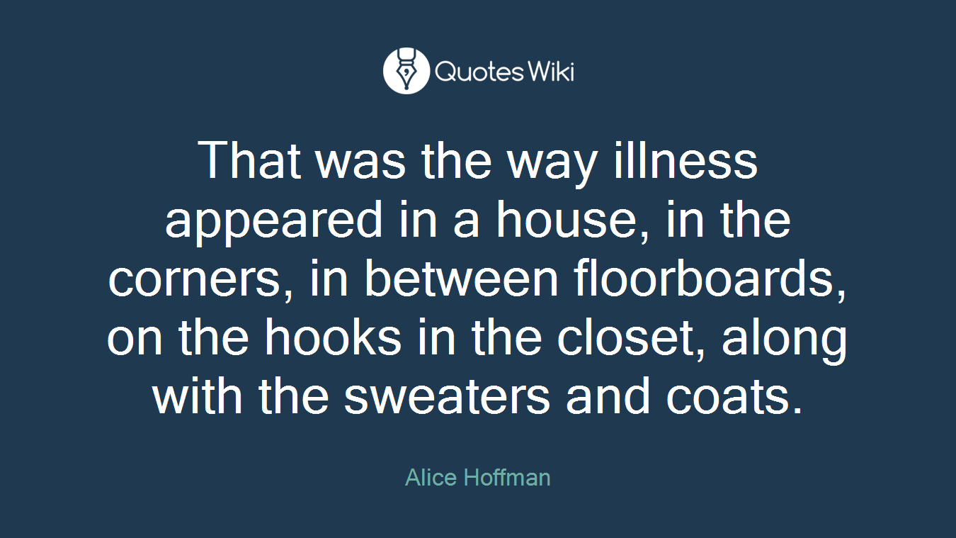 That was the way illness appeared in a house, in the corners, in between floorboards, on the hooks in the closet, along with the sweaters and coats.