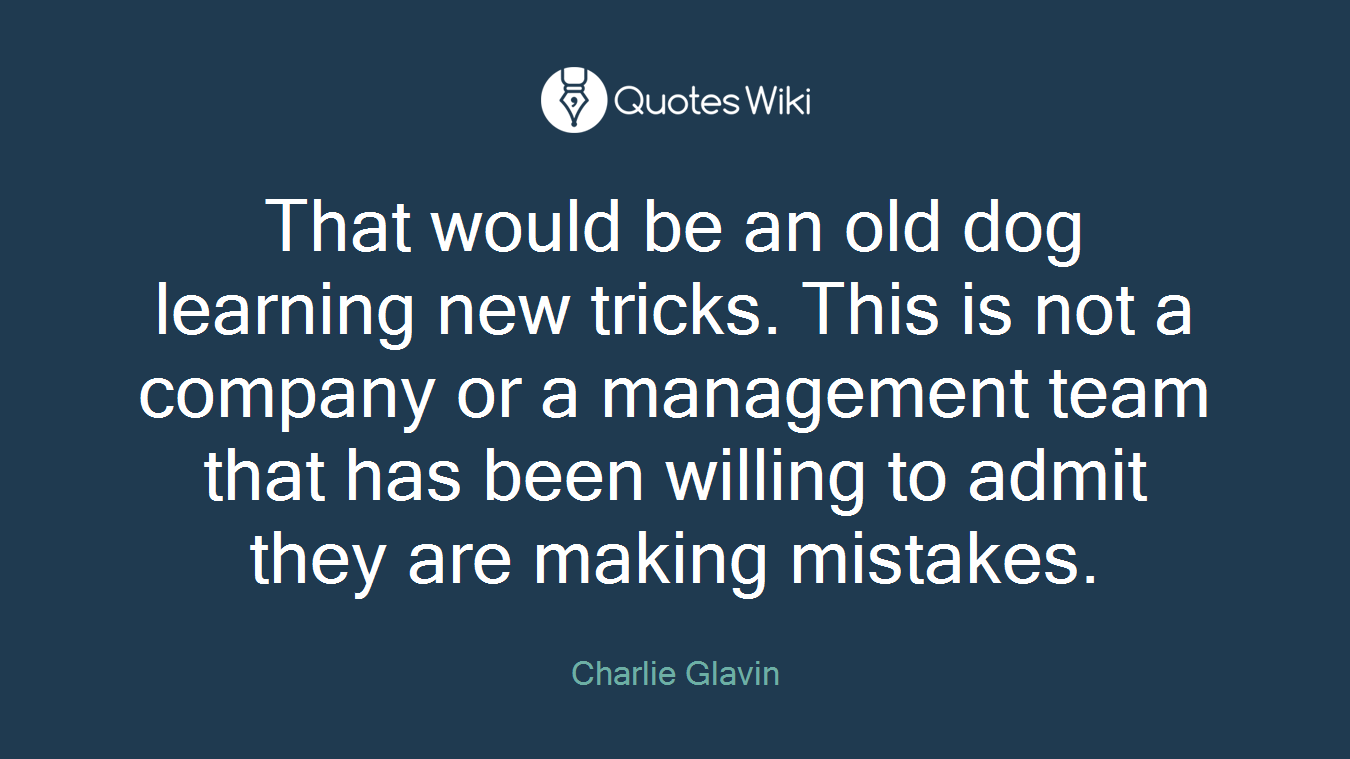 That would be an old dog learning new tricks. This is not a company or a management team that has been willing to admit they are making mistakes.