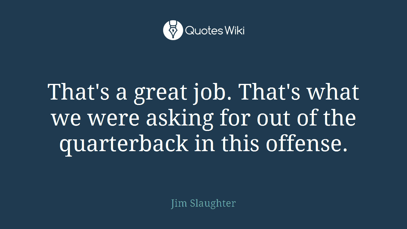 That's a great job. That's what we were asking for out of the quarterback in this offense.