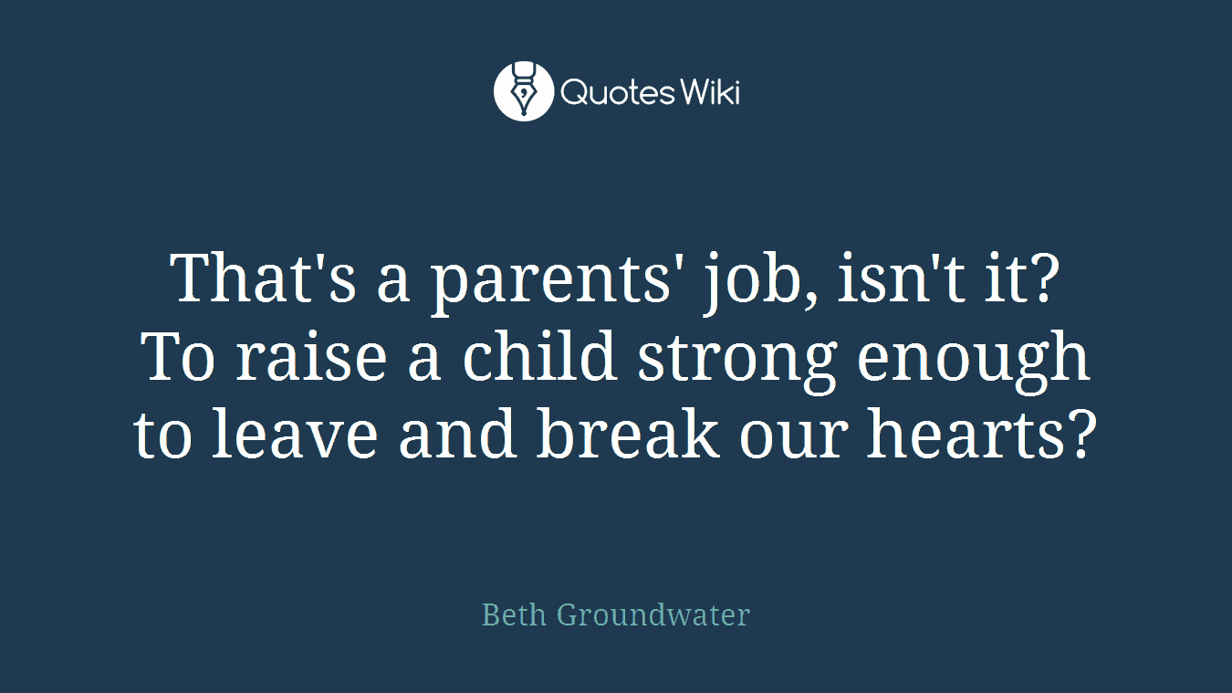 That's a parents' job, isn't it? To raise a child strong enough to leave and break our hearts?