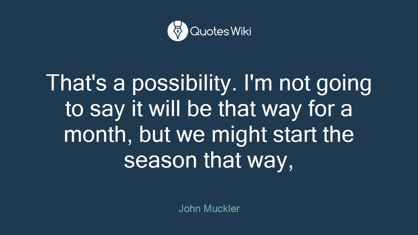 That's a possibility. I'm not going to say it will be that way for a month, but we might start the season that way,